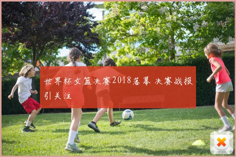 世界杯女篮决赛2018落幕 决赛战报引关注