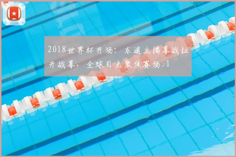 2018世界杯开场:东道主揭幕战拉开战幕,全球目光聚焦赛场_1