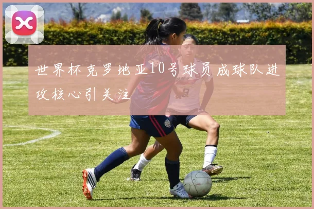 世界杯克罗地亚10号球员成球队进攻核心引关注