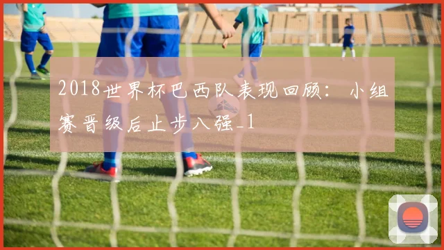 2018世界杯巴西队表现回顾:小组赛晋级后止步八强_1