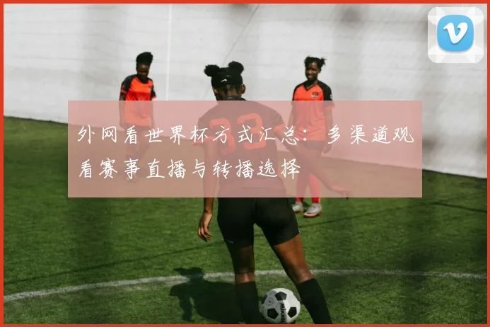 外网看世界杯方式汇总:多渠道观看赛事直播与转播选择