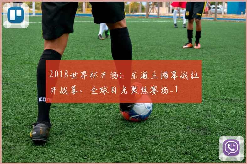 2018世界杯开场:东道主揭幕战拉开战幕,全球目光聚焦赛场_1