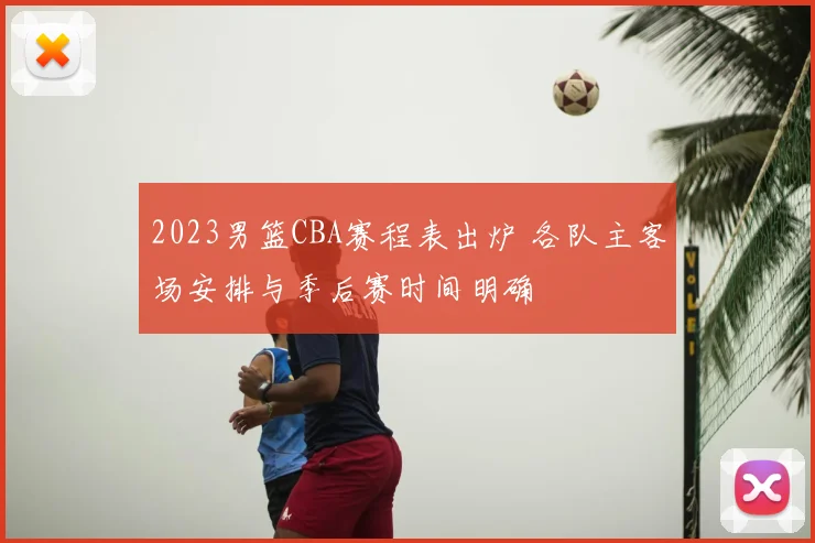 2023男篮CBA赛程表出炉 各队主客场安排与季后赛时间明确