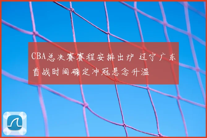CBA总决赛赛程安排出炉 辽宁广东首战时间确定冲冠悬念升温