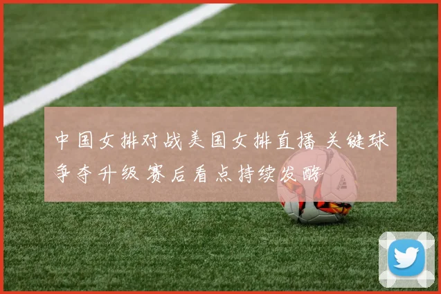 中国女排对战美国女排直播 关键球争夺升级 赛后看点持续发酵