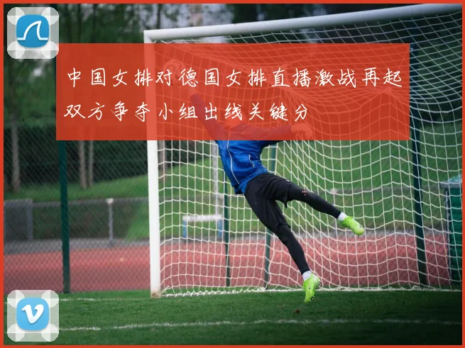 中国女排对德国女排直播激战再起双方争夺小组出线关键分