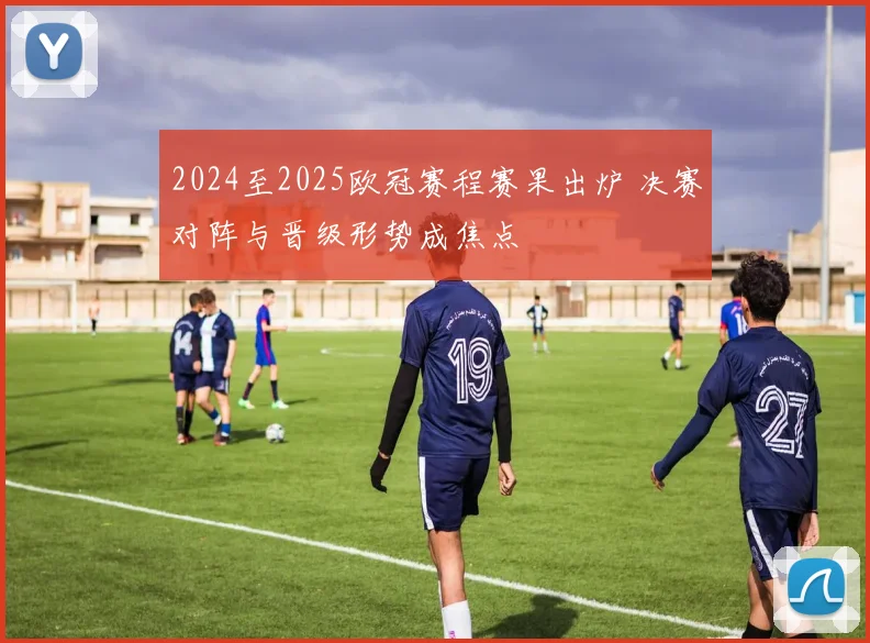 2024至2025欧冠赛程赛果出炉 决赛对阵与晋级形势成焦点