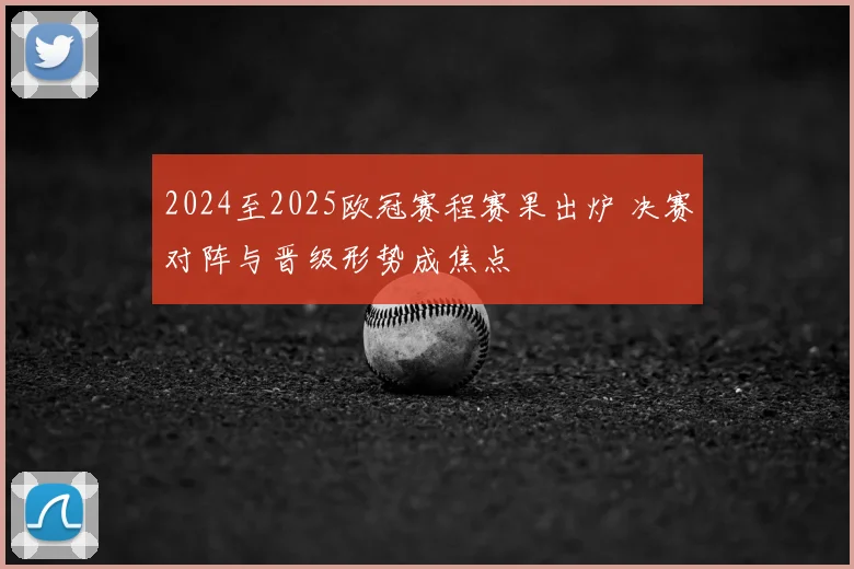 2024至2025欧冠赛程赛果出炉 决赛对阵与晋级形势成焦点