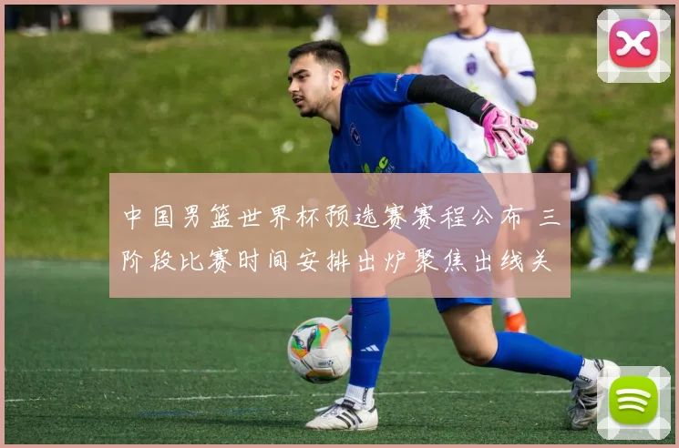 中国男篮世界杯预选赛赛程公布 三阶段比赛时间安排出炉聚焦出线关键战