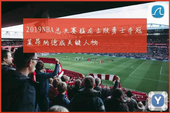 2019NBA总决赛猛龙击败勇士夺冠 莱昂纳德成关键人物