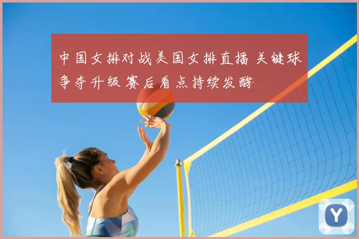 中国女排对战美国女排直播 关键球争夺升级 赛后看点持续发酵