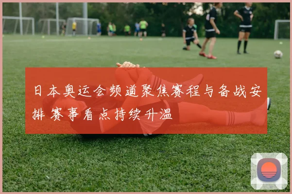 日本奥运会频道聚焦赛程与备战安排 赛事看点持续升温